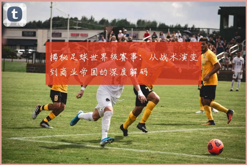 揭秘足球世界级赛事：从战术演变到商业帝国的深度解码