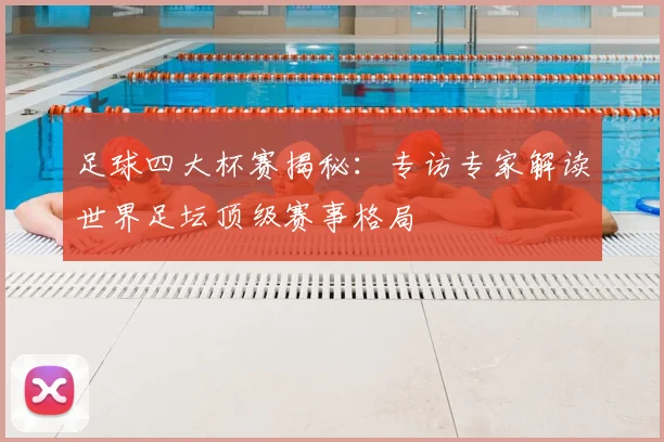 足球四大杯赛揭秘：专访专家解读世界足坛顶级赛事格局