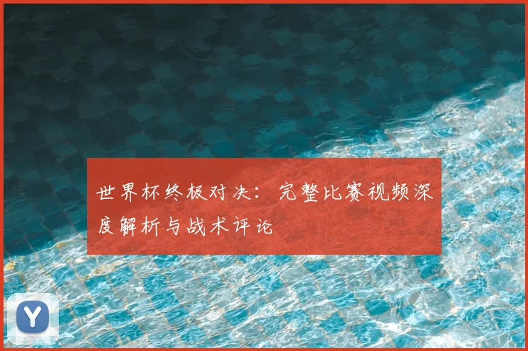 世界杯终极对决：完整比赛视频深度解析与战术评论